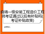 曲靖一级安装工程造价工程师考证通过以后有补贴吗(考证补贴政策)