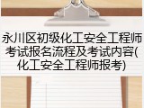永川区初级化工安全工程师考试报名流程及考试内容(化工安全工程师报考)