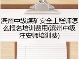 滨州中级煤矿安全工程师怎么报名培训费用(滨州中级注安师培训费)