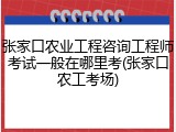 张家口农业工程咨询工程师考试一般在哪里考(张家口农工考场)
