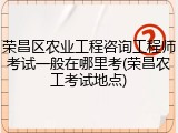 荣昌区农业工程咨询工程师考试一般在哪里考(荣昌农工考试地点)