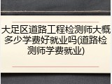 大足区道路工程检测师大概多少学费好就业吗(道路检测师学费就业)