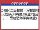合川区二级建筑工程建造师大概多少学费好就业吗(合川二级建造师学费就业)