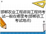 邯郸农业工程咨询工程师考试一般在哪里考(邯郸农工考试地点)