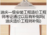 迪庆一级安装工程造价工程师考证通过以后有补贴吗(迪庆造价工程师补贴)