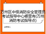 万州区中级消防安全管理员考试指导中心哪里有(万州消防考试指导点)