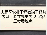 大足区农业工程咨询工程师考试一般在哪里考(大足农工考场地点)