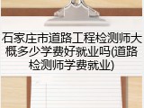 石家庄市道路工程检测师大概多少学费好就业吗(道路检测师学费就业)