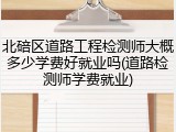 北碚区道路工程检测师大概多少学费好就业吗(道路检测师学费就业)
