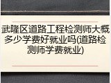 武隆区道路工程检测师大概多少学费好就业吗(道路检测师学费就业)
