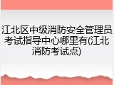 江北区中级消防安全管理员考试指导中心哪里有(江北消防考试点)