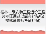 榆林一级安装工程造价工程师考证通过以后有补贴吗(榆林造价师考证补贴)