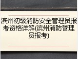 滨州初级消防安全管理员报考资格详解(滨州消防管理员报考)