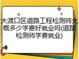 大渡口区道路工程检测师大概多少学费好就业吗(道路检测师学费就业)