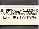 唐山中级化工安全工程师考试报名流程及考试内容(唐山化工安全工程师报考)