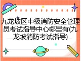 九龙坡区中级消防安全管理员考试指导中心哪里有(九龙坡消防考试指导)
