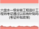 六盘水一级安装工程造价工程师考证通过以后有补贴吗(考证补贴政策)