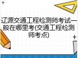 辽源交通工程检测师考试一般在哪里考(交通工程检测师考点)