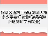 铜梁区道路工程检测师大概多少学费好就业吗(铜梁道路检测师学费就业)