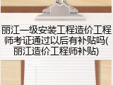 丽江一级安装工程造价工程师考证通过以后有补贴吗(丽江造价工程师补贴)