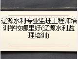 辽源水利专业监理工程师培训学校哪里好(辽源水利监理培训)