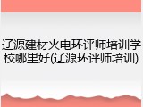辽源建材火电环评师培训学校哪里好(辽源环评师培训)