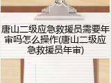 唐山二级应急救援员需要年审吗怎么操作(唐山二级应急救援员年审)
