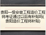 贵阳一级安装工程造价工程师考证通过以后有补贴吗(贵阳造价工程师补贴)