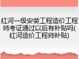 红河一级安装工程造价工程师考证通过以后有补贴吗(红河造价工程师补贴)
