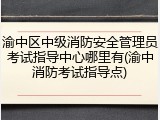 渝中区中级消防安全管理员考试指导中心哪里有(渝中消防考试指导点)