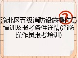 渝北区五级消防设施操作员培训及报考条件详情(消防操作员报考培训)