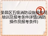 荣昌区五级消防设施操作员培训及报考条件详情(消防操作员报考条件)