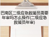 巴南区二级应急救援员需要年审吗怎么操作(二级应急救援员年审)