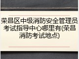 荣昌区中级消防安全管理员考试指导中心哪里有(荣昌消防考试地点)