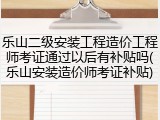 乐山二级安装工程造价工程师考证通过以后有补贴吗(乐山安装造价师考证补贴)
