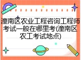 潼南区农业工程咨询工程师考试一般在哪里考(潼南区农工考试地点)