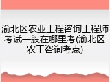 渝北区农业工程咨询工程师考试一般在哪里考(渝北区农工咨询考点)