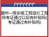 潮州一级安装工程造价工程师考证通过以后有补贴吗(考证通过有补贴吗)
