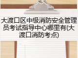 大渡口区中级消防安全管理员考试指导中心哪里有(大渡口消防考点)