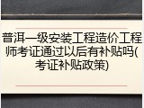普洱一级安装工程造价工程师考证通过以后有补贴吗(考证补贴政策)