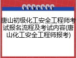 唐山初级化工安全工程师考试报名流程及考试内容(唐山化工安全工程师报考)