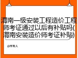 渭南一级安装工程造价工程师考证通过以后有补贴吗(渭南安装造价师考证补贴)