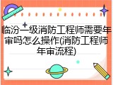 临汾一级消防工程师需要年审吗怎么操作(消防工程师年审流程)
