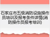 石家庄市五级消防设施操作员培训及报考条件详情(消防操作员报考培训)