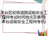 丰台区初级道路运输安全工程师考试时间地点及费用(丰台运输安全工程师考讯)