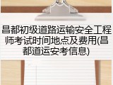昌都初级道路运输安全工程师考试时间地点及费用(昌都道运安考信息)