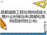 昌都道路工程检测师成绩大概什么时候出来(昌都检测师成绩何时公布)
