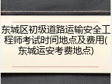 东城区初级道路运输安全工程师考试时间地点及费用(东城运安考费地点)
