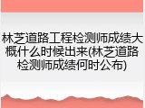 林芝道路工程检测师成绩大概什么时候出来(林芝道路检测师成绩何时公布)