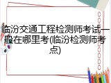 临汾交通工程检测师考试一般在哪里考(临汾检测师考点)